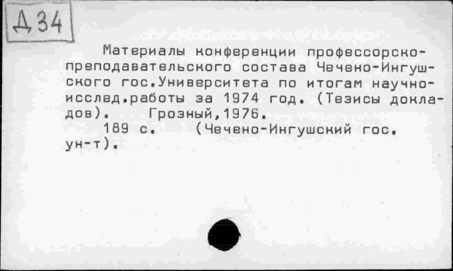 ﻿А 34]
Материалы конференции профессорско-преподавательского состава Чечено-Ингушского гос,Университета по итогам научно-исслед.работы за 1974 год. (Тезисы докладов). Грозный,1976.
169 с. (Чечено-Ингушский гос. ун-т).